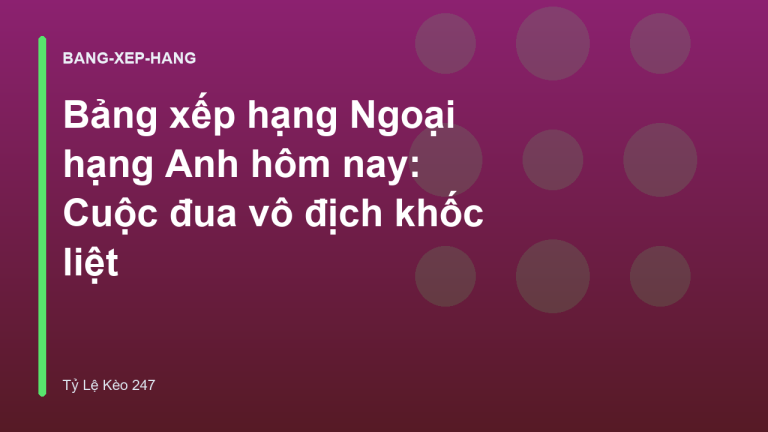 Bảng xếp hạng Ngoại hạng Anh hôm nay: Cuộc đua vô địch khốc liệt